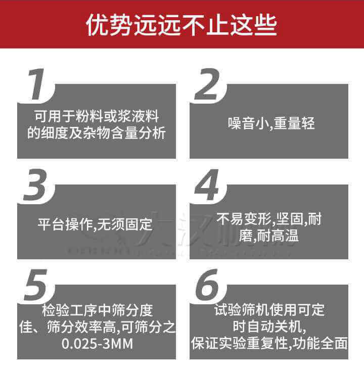 試驗篩優(yōu)勢：1，可用于粉料或漿液料的細度及雜物含量分析。2，噪音小，重量輕。3，平臺操作，無須固定。4，不易變形，堅固，耐磨，耐高溫。5，檢驗工序中篩分度佳，篩分效率高，可篩分之0.025-3MM6，試驗篩機使用可定時自動關(guān)機保證實驗重復性，功能全面。